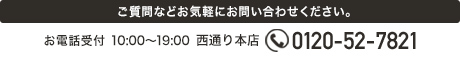 ご質問など各店舗へお気軽にお問い合わせください。 お電話受付 10:00～19:00　西通り本店 0120-52-7821