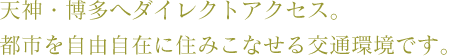 天神・博多へダイレクトアクセス。都市を自由自在に住みこなせる交通環境。