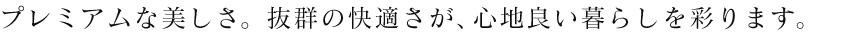 プレミアムな美しさ。抜群の快適さが、心地良い暮らしを彩ります。